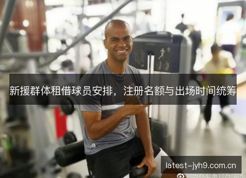 新援群体租借球员安排,注册名额与出场时间统筹 新援群体租借球员安排,注册名额与出场时间统筹